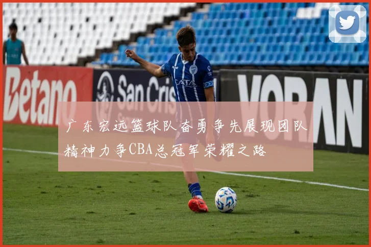 广东宏远篮球队奋勇争先展现团队精神力争CBA总冠军荣耀之路