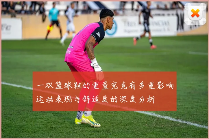 一双篮球鞋的重量究竟有多重影响运动表现与舒适度的深度分析