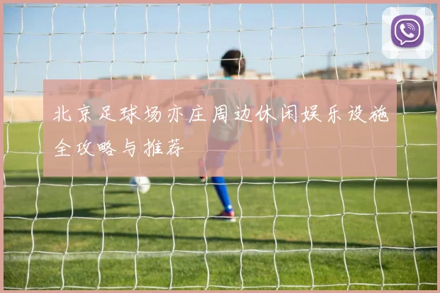北京足球场亦庄周边休闲娱乐设施全攻略与推荐