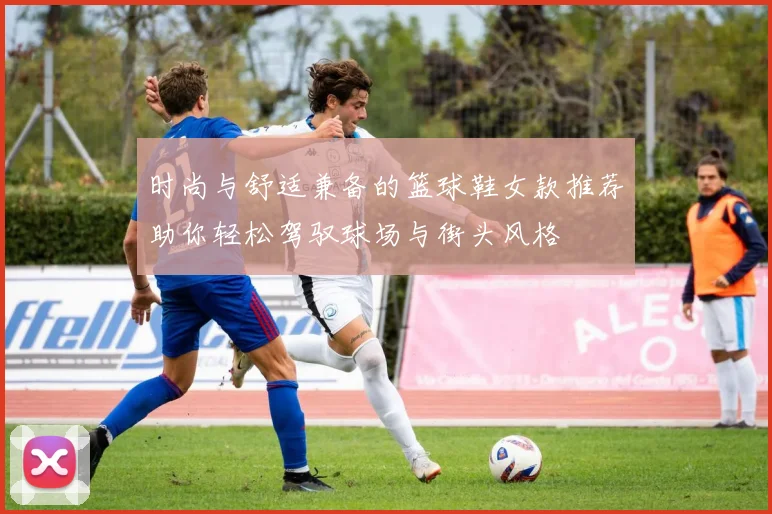 时尚与舒适兼备的篮球鞋女款推荐助你轻松驾驭球场与街头风格