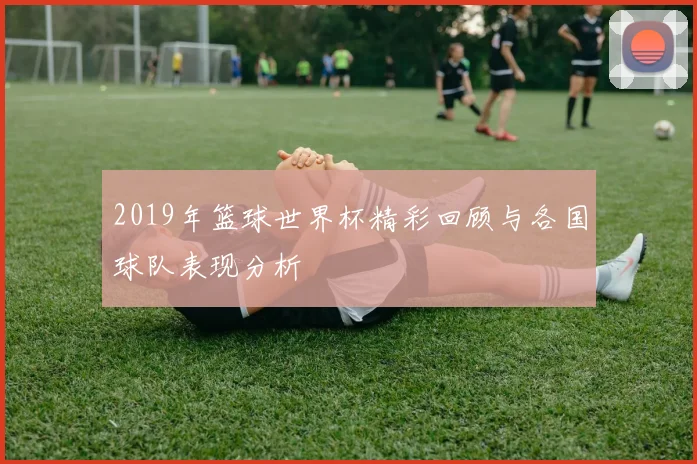 2019年篮球世界杯精彩回顾与各国球队表现分析