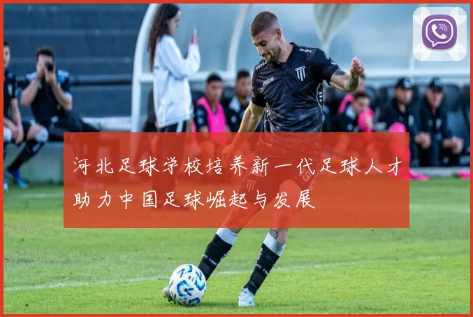 河北足球学校培养新一代足球人才助力中国足球崛起与发展