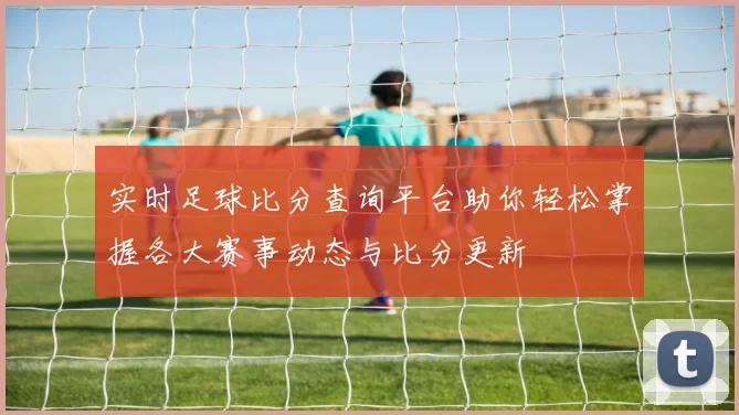 实时足球比分查询平台助你轻松掌握各大赛事动态与比分更新