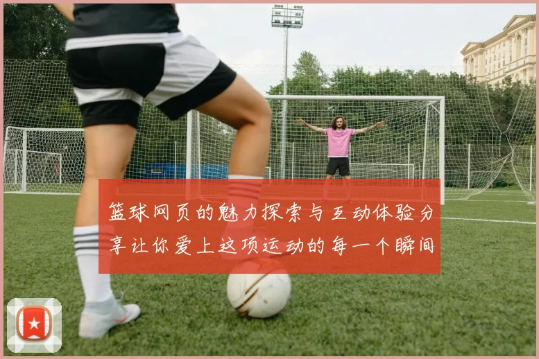 篮球网页的魅力探索与互动体验分享让你爱上这项运动的每一个瞬间
