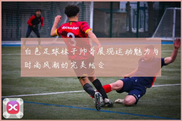 白色足球袜子帅哥展现运动魅力与时尚风潮的完美结合