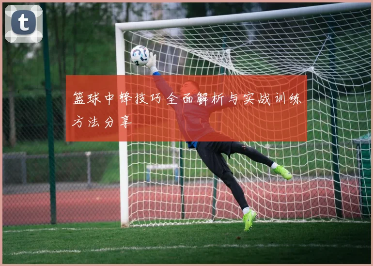 篮球中锋技巧全面解析与实战训练方法分享