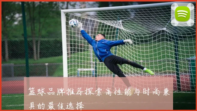 篮球品牌推荐探索高性能与时尚兼具的最佳选择