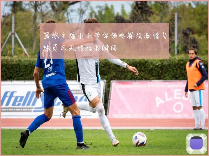 篮球主播小七带你领略赛场激情与球员风采的精彩瞬间