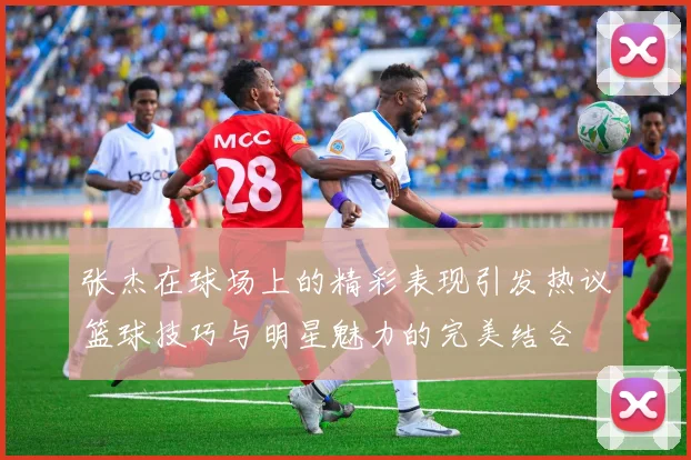 张杰在球场上的精彩表现引发热议篮球技巧与明星魅力的完美结合