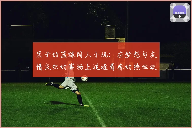 黑子的篮球同人小说：在梦想与友情交织的赛场上追逐青春的热血故事